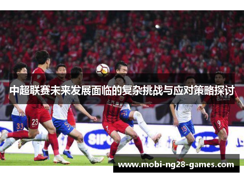 中超联赛未来发展面临的复杂挑战与应对策略探讨