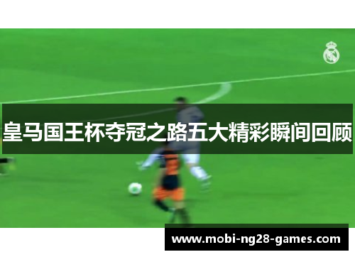 皇马国王杯夺冠之路五大精彩瞬间回顾