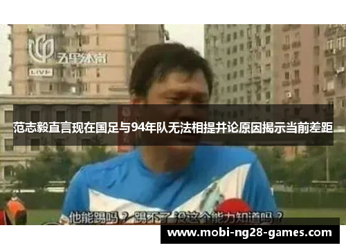 范志毅直言现在国足与94年队无法相提并论原因揭示当前差距