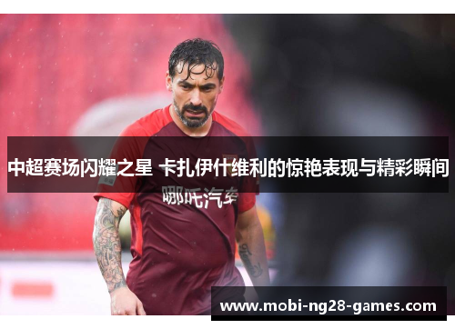 中超赛场闪耀之星 卡扎伊什维利的惊艳表现与精彩瞬间