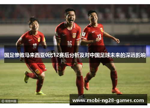 国足惨败马来西亚0比12赛后分析及对中国足球未来的深远影响