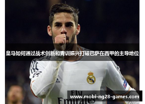 皇马如何通过战术创新和青训振兴打破巴萨在西甲的主导地位 皇马如何通过战术创新和青训振兴打破巴萨在西甲的主导地位