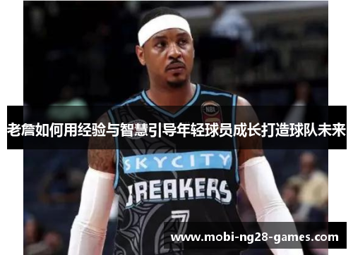 老詹如何用经验与智慧引导年轻球员成长打造球队未来 老詹如何用经验与智慧引导年轻球员成长打造球队未来