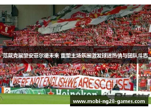 范戴克展望安菲尔德未来 重塑主场氛围激发球迷热情与团队斗志