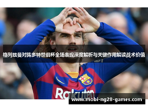 格列兹曼对阵多特世俱杯全场表现深度解析与关键作用解读战术价值